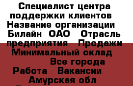 Специалист центра поддержки клиентов › Название организации ­ Билайн, ОАО › Отрасль предприятия ­ Продажи › Минимальный оклад ­ 33 000 - Все города Работа » Вакансии   . Амурская обл.,Благовещенский р-н